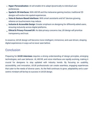 Preparing for UI/UX interviews requires a strong understanding of design principles, emerging
technologies, and user behavior. AI, AR/VR, and voice interfaces are rapidly evolving, making it
crucial for designers to stay updated with industry trends. By focusing on usability,
accessibility, and innovation, UI/UX professionals can create seamless, engaging experiences
that cater to the needs of diverse users. As the ﬁeld continues to grow, adaptability and a user-
centric mindset will be key to success in UI/UX design.
Hyper-Personalization: AI will enable UI to adapt dynamically to individual user
preferences.
Spatial & 3D Interfaces: With AR/VR and the metaverse gaining traction, traditional 2D
designs will evolve into spatial experiences.
Voice & Gesture-Based Interfaces: With smart assistants and IoT devices growing,
reliance on touchscreens may reduce.
Inclusive & Accessible Design: Greater emphasis on designing for differently-abled users,
ensuring inclusivity across digital platforms.
Ethical & Privacy-Focused UX: As data privacy concerns rise, UX design will prioritize
transparency and trust.
In essence, UI/UX design will become more intelligent, immersive, and user-driven, shaping
digital experiences in ways we’ve never seen before.
Conclusion
 