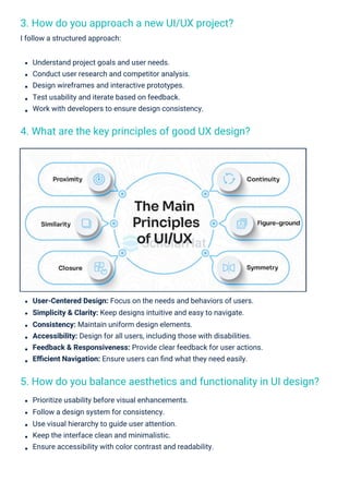 3. How do you approach a new UI/UX project?
I follow a structured approach:
4. What are the key principles of good UX design?
5. How do you balance aesthetics and functionality in UI design?
Understand project goals and user needs.
Conduct user research and competitor analysis.
Design wireframes and interactive prototypes.
Test usability and iterate based on feedback.
Work with developers to ensure design consistency.
Prioritize usability before visual enhancements.
Follow a design system for consistency.
Use visual hierarchy to guide user attention.
Keep the interface clean and minimalistic.
Ensure accessibility with color contrast and readability.
User-Centered Design: Focus on the needs and behaviors of users.
Simplicity & Clarity: Keep designs intuitive and easy to navigate.
Consistency: Maintain uniform design elements.
Accessibility: Design for all users, including those with disabilities.
Feedback & Responsiveness: Provide clear feedback for user actions.
Eﬃcient Navigation: Ensure users can ﬁnd what they need easily.
 