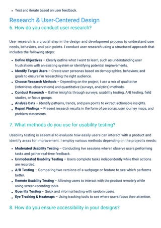 Test and iterate based on user feedback.
Usability testing is essential to evaluate how easily users can interact with a product and
identify areas for improvement. I employ various methods depending on the project's needs:
Moderated Usability Testing – Conducting live sessions where I observe users performing
tasks and gather real-time feedback.
Unmoderated Usability Testing – Users complete tasks independently while their actions
are recorded.
A/B Testing – Comparing two versions of a webpage or feature to see which performs
better.
Remote Usability Testing – Allowing users to interact with the product remotely while
using screen recording tools.
Guerrilla Testing – Quick and informal testing with random users.
Eye Tracking & Heatmaps – Using tracking tools to see where users focus their attention.
User research is a crucial step in the design and development process to understand user
needs, behaviors, and pain points. I conduct user research using a structured approach that
includes the following steps:
Deﬁne Objectives – Clearly outline what I want to learn, such as understanding user
frustrations with an existing system or identifying potential improvements.
Identify Target Users – Create user personas based on demographics, behaviors, and
goals to ensure I’m researching the right audience.
Choose Research Methods – Depending on the project, I use a mix of qualitative
(interviews, observations) and quantitative (surveys, analytics) methods.
Conduct Research – Gather insights through surveys, usability testing, A/B testing, ﬁeld
studies, or focus groups.
Analyze Data – Identify patterns, trends, and pain points to extract actionable insights.
Report Findings – Present research results in the form of personas, user journey maps, and
problem statements.
Research & User-Centered Design
6. How do you conduct user research?
7. What methods do you use for usability testing?
8. How do you ensure accessibility in your designs?
 