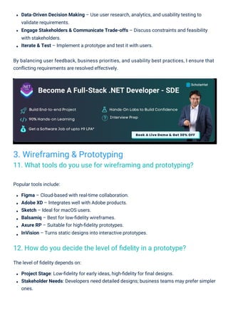 Popular tools include:
Figma – Cloud-based with real-time collaboration.
Adobe XD – Integrates well with Adobe products.
Sketch – Ideal for macOS users.
Balsamiq – Best for low-ﬁdelity wireframes.
Axure RP – Suitable for high-ﬁdelity prototypes.
InVision – Turns static designs into interactive prototypes.
The level of ﬁdelity depends on:
Project Stage: Low-ﬁdelity for early ideas, high-ﬁdelity for ﬁnal designs.
Stakeholder Needs: Developers need detailed designs; business teams may prefer simpler
ones.
Data-Driven Decision Making – Use user research, analytics, and usability testing to
validate requirements.
Engage Stakeholders & Communicate Trade-offs – Discuss constraints and feasibility
with stakeholders.
Iterate & Test – Implement a prototype and test it with users.
By balancing user feedback, business priorities, and usability best practices, I ensure that
conﬂicting requirements are resolved effectively.
3. Wireframing & Prototyping
11. What tools do you use for wireframing and prototyping?
12. How do you decide the level of ﬁdelity in a prototype?
 