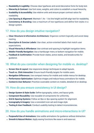 Design System & Style Guide: Deﬁne typography, colors, and layout grids.
Component Reusability: Use reusable UI components for uniformity.
Grid & Spacing Systems: Follow an 8px or 4px spacing system for alignment.
Iconography & Imagery: Use a consistent icon set and image style.
Testing & User Feedback: Conduct usability testing to detect inconsistencies.
Purposeful Use of Animations: Use subtle animations for guidance without distraction.
Smooth & Natural Motion: Apply easing functions like ease-in and ease-out.
Screen Size & Layout: Use responsive design techniques to adapt layouts.
Touch vs. Click Interaction: Ensure touch-friendly targets for mobile users.
Navigation Differences: Use compact menus for mobile and visible menus for desktop.
Performance Optimization: Optimize images and reduce heavy animations for mobile.
Context & User Behavior: Prioritize scannable content on mobile, detailed UI on desktop.
Readability & Legibility: Choose clear typefaces and avoid decorative fonts for body text.
Hierarchy & Contrast: Use font sizes, weights, and colors to establish a visual hierarchy.
Scalability & Accessibility: Use relative units and ensure proper contrast ratios for
readability.
Line Spacing & Alignment: Maintain 1.4x - 1.6x line height and left-align text for readability.
Consistency & Branding: Use a maximum of two typefaces and deﬁne font styles in a
design system.
Clear Structure & Information Architecture: Organize content logically and avoid deep
nesting.
Descriptive & Concise Labels: Use clear, action-oriented labels that match user
expectations.
Visual Hierarchy & Affordance: Use contrast and spacing to highlight navigation items.
Mobile-Friendly Navigation: Use a hamburger menu or bottom navigation for mobile.
Feedback & Conﬁrmation: Provide hover states, active states, and breadcrumbs for
guidance.
17. How do you design intuitive navigation?
19. How do you ensure consistency in UI design?
20. How do you handle animations and micro-interactions in UI?
18. What do you consider when designing for mobile vs. desktop?
 