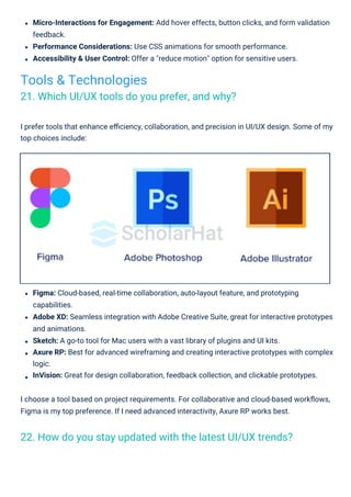 Micro-Interactions for Engagement: Add hover effects, button clicks, and form validation
feedback.
Performance Considerations: Use CSS animations for smooth performance.
Accessibility & User Control: Offer a "reduce motion" option for sensitive users.
I prefer tools that enhance eﬃciency, collaboration, and precision in UI/UX design. Some of my
top choices include:
Figma: Cloud-based, real-time collaboration, auto-layout feature, and prototyping
capabilities.
Adobe XD: Seamless integration with Adobe Creative Suite, great for interactive prototypes
and animations.
Sketch: A go-to tool for Mac users with a vast library of plugins and UI kits.
Axure RP: Best for advanced wireframing and creating interactive prototypes with complex
logic.
InVision: Great for design collaboration, feedback collection, and clickable prototypes.
I choose a tool based on project requirements. For collaborative and cloud-based workﬂows,
Figma is my top preference. If I need advanced interactivity, Axure RP works best.
Tools & Technologies
21. Which UI/UX tools do you prefer, and why?
22. How do you stay updated with the latest UI/UX trends?
 