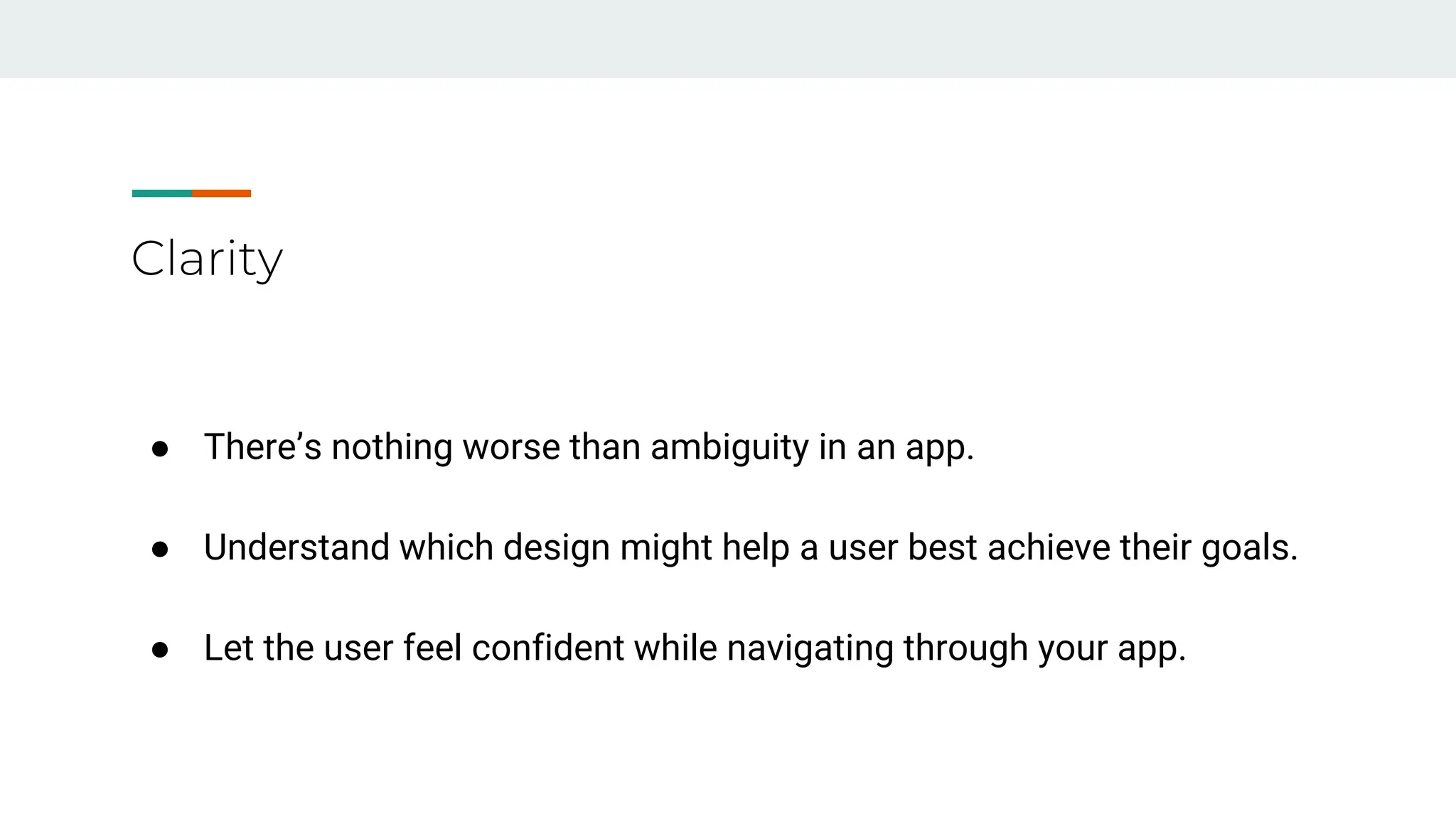 Clarity
● There’s nothing worse than ambiguity in an app.
● Understand which design might help a user best achieve their goals.
● Let the user feel confident while navigating through your app.
 