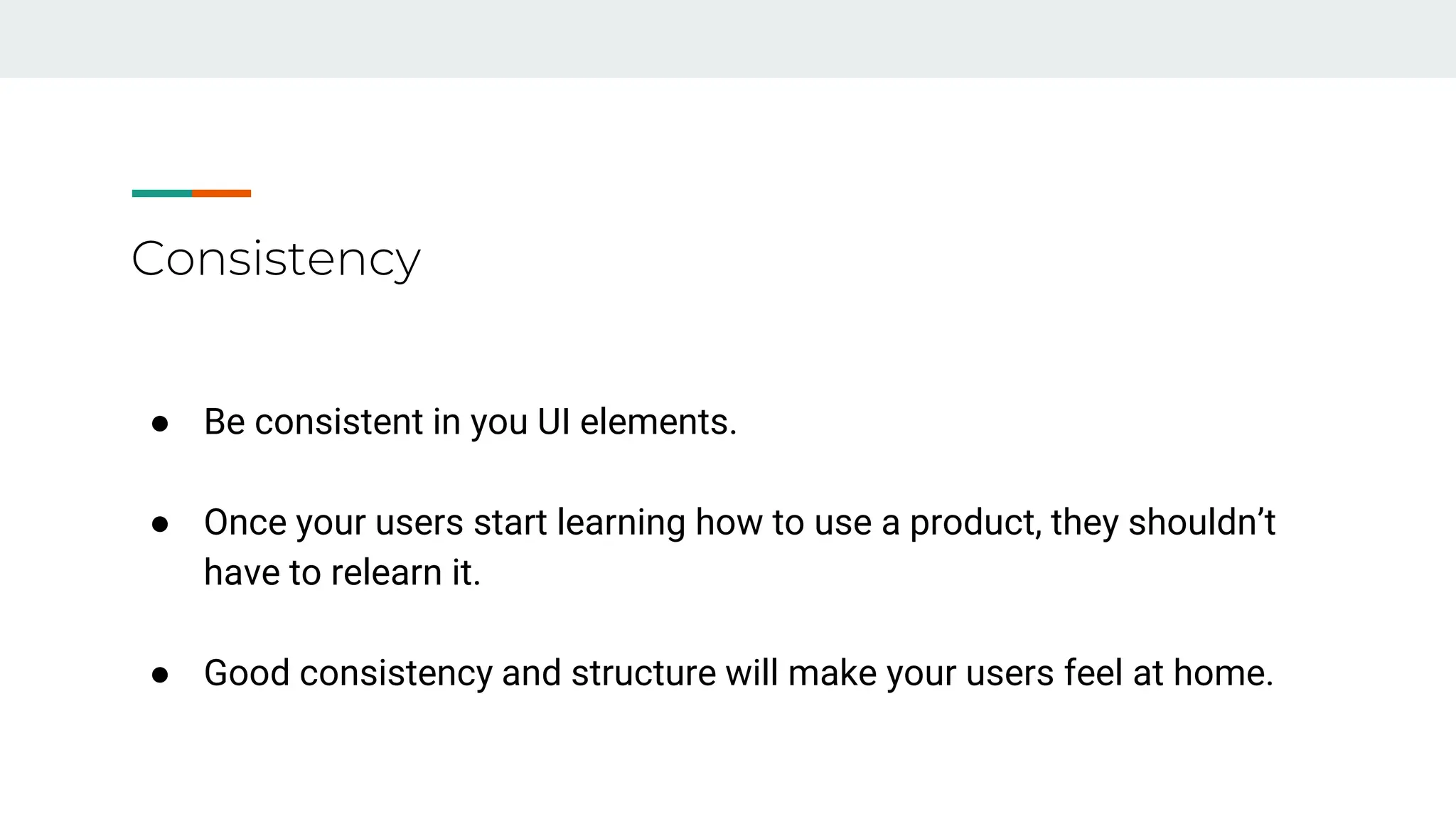 Consistency
● Be consistent in you UI elements.
● Once your users start learning how to use a product, they shouldn’t
have to relearn it.
● Good consistency and structure will make your users feel at home.
 