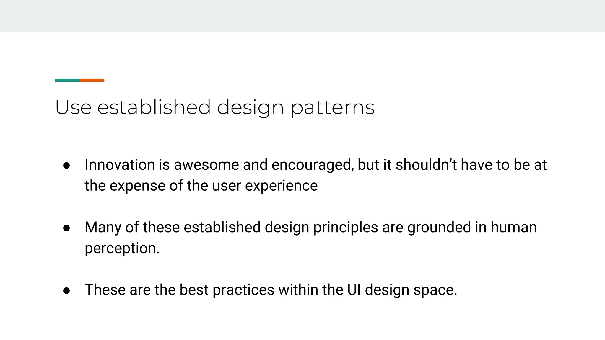 Use established design patterns
● Innovation is awesome and encouraged, but it shouldn’t have to be at
the expense of the user experience
● Many of these established design principles are grounded in human
perception.
● These are the best practices within the UI design space.
 