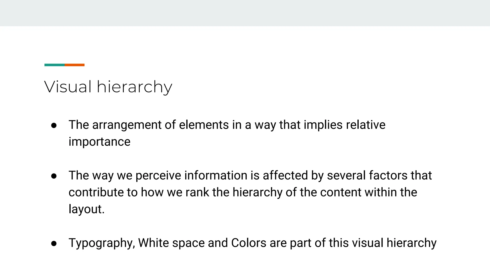Visual hierarchy
● The arrangement of elements in a way that implies relative
importance
● The way we perceive information is affected by several factors that
contribute to how we rank the hierarchy of the content within the
layout.
● Typography, White space and Colors are part of this visual hierarchy
 