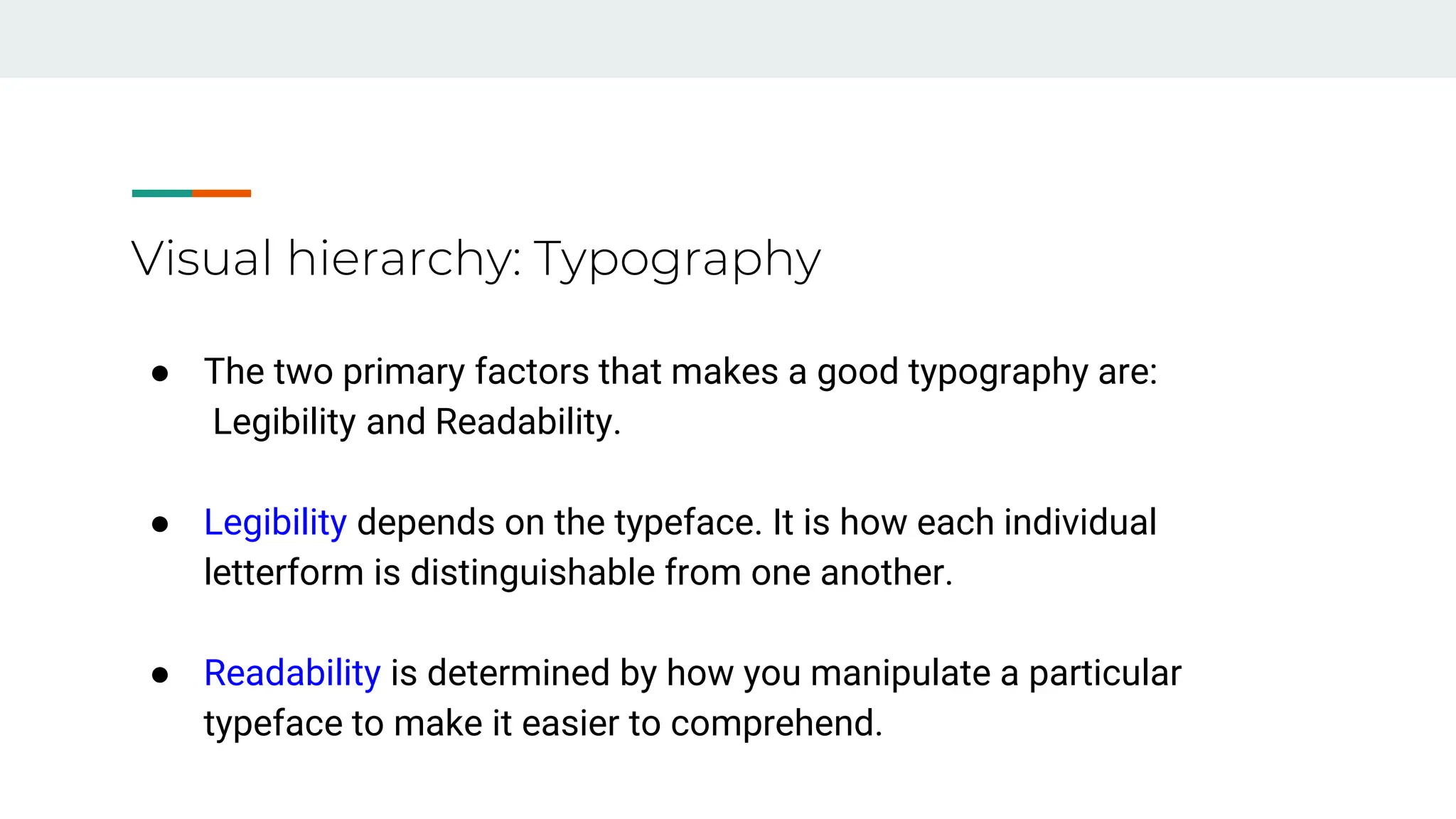Visual hierarchy: Typography
● The two primary factors that makes a good typography are:
Legibility and Readability.
● Legibility depends on the typeface. It is how each individual
letterform is distinguishable from one another.
● Readability is determined by how you manipulate a particular
typeface to make it easier to comprehend.
 