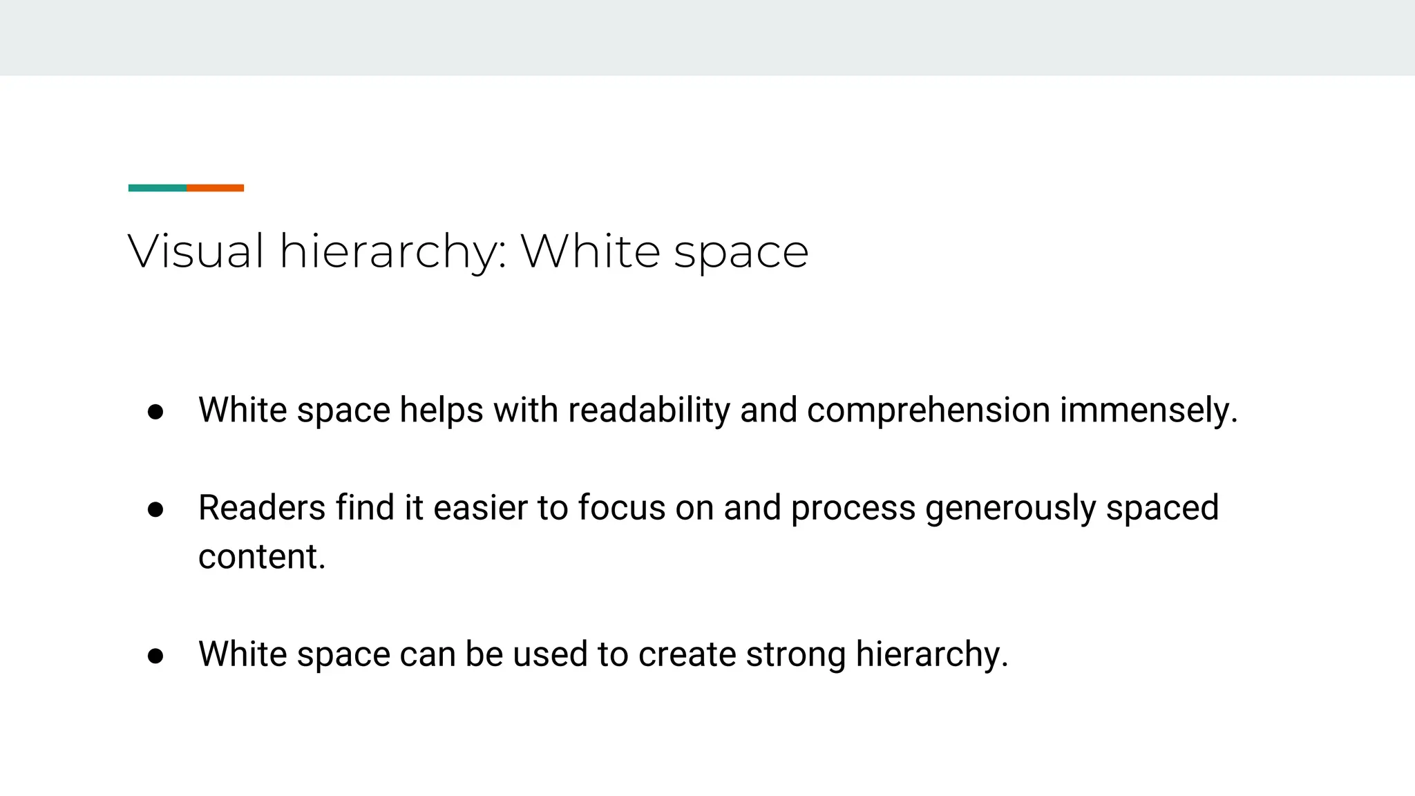 Visual hierarchy: White space
● White space helps with readability and comprehension immensely.
● Readers find it easier to focus on and process generously spaced
content.
● White space can be used to create strong hierarchy.
 