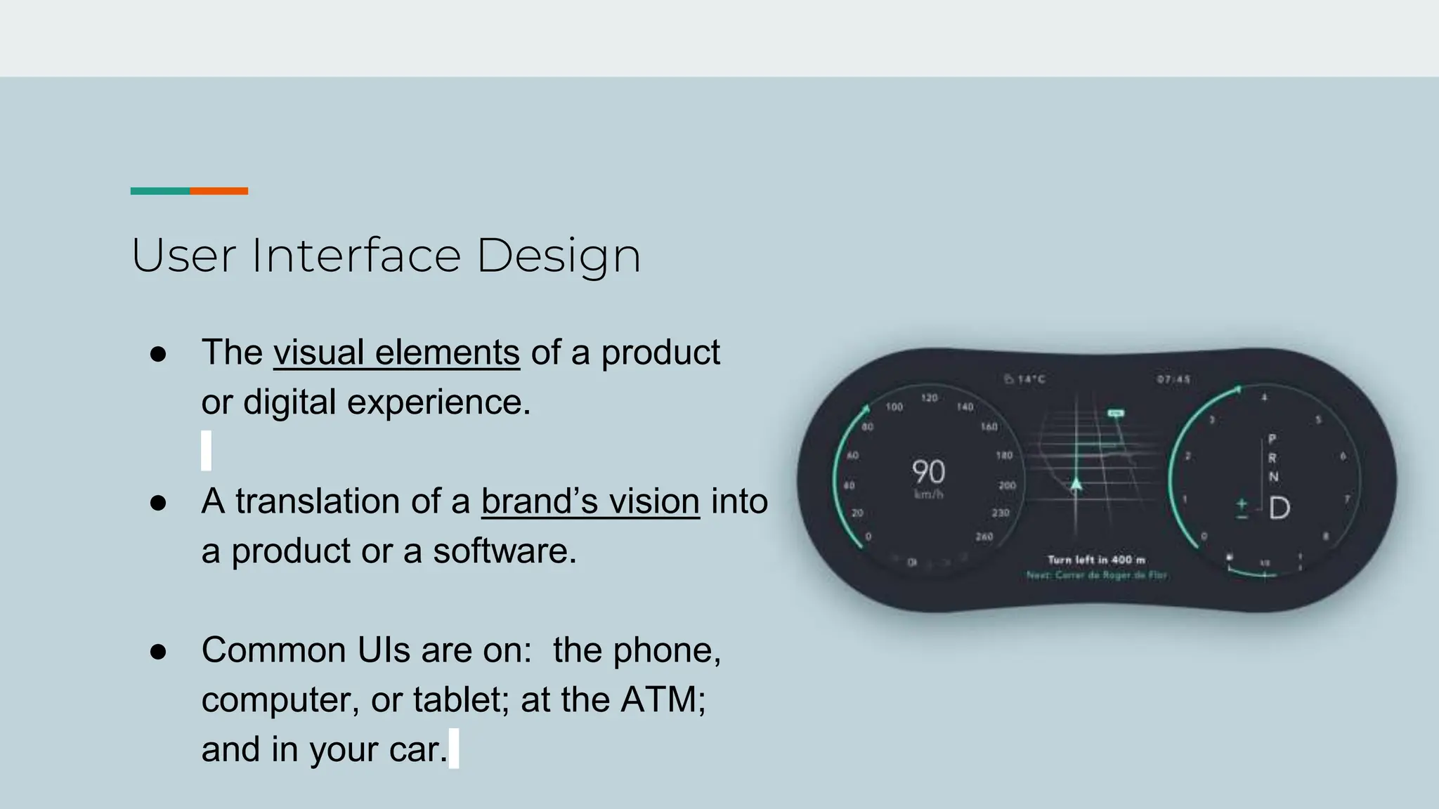 User Interface Design
● The visual elements of a product
or digital experience.
● A translation of a brand’s vision into
a product or a software.
● Common UIs are on: the phone,
computer, or tablet; at the ATM;
and in your car.
 