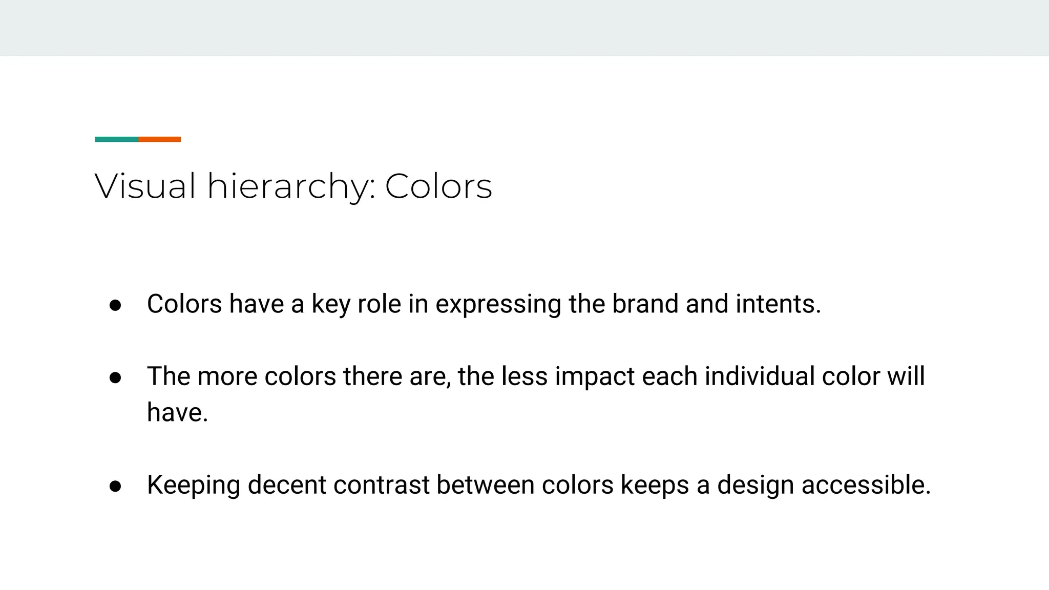 Visual hierarchy: Colors
● Colors have a key role in expressing the brand and intents.
● The more colors there are, the less impact each individual color will
have.
● Keeping decent contrast between colors keeps a design accessible.
 