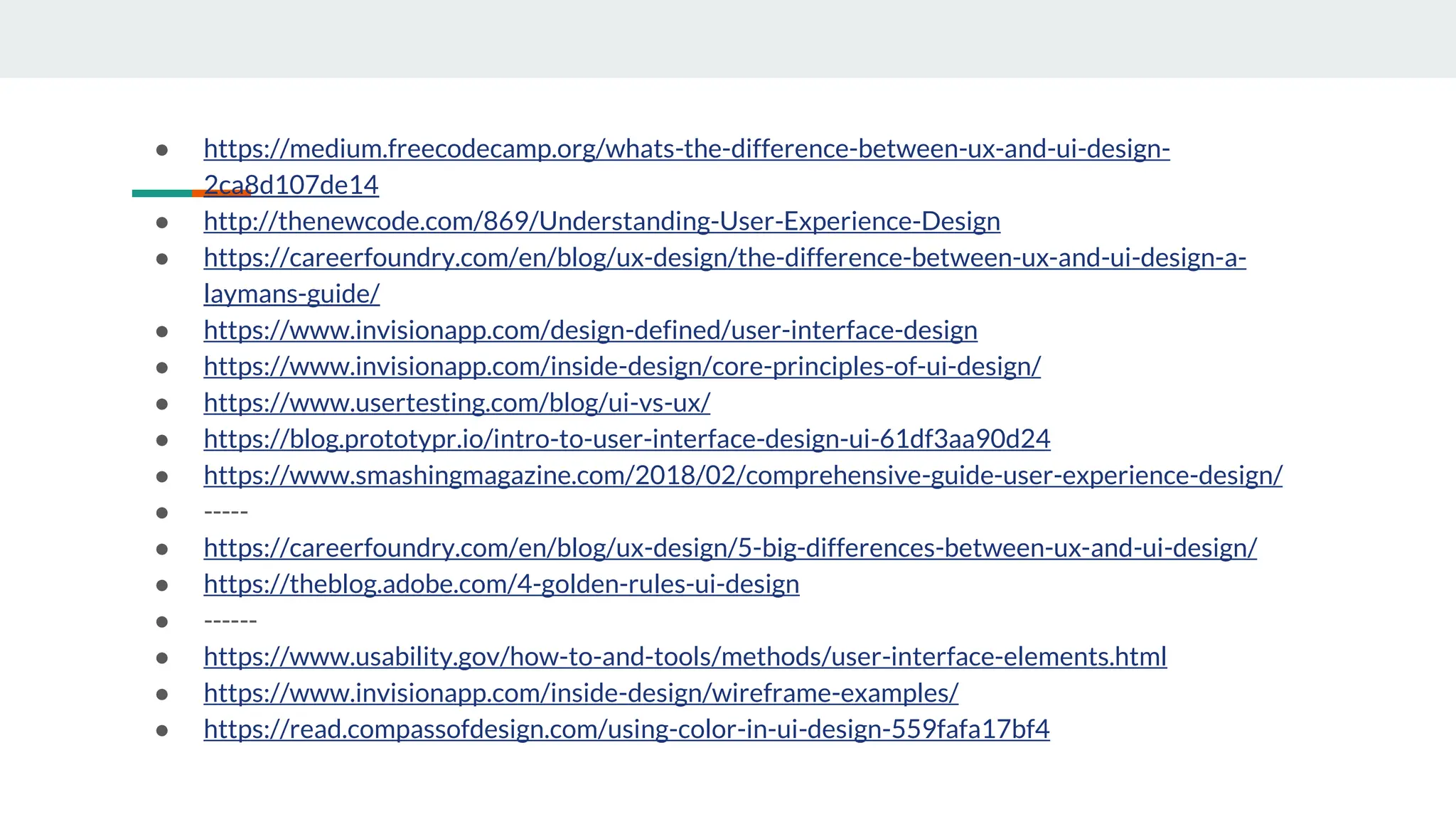 ● https://medium.freecodecamp.org/whats-the-difference-between-ux-and-ui-design-
2ca8d107de14
● http://thenewcode.com/869/Understanding-User-Experience-Design
● https://careerfoundry.com/en/blog/ux-design/the-difference-between-ux-and-ui-design-a-
laymans-guide/
● https://www.invisionapp.com/design-defined/user-interface-design
● https://www.invisionapp.com/inside-design/core-principles-of-ui-design/
● https://www.usertesting.com/blog/ui-vs-ux/
● https://blog.prototypr.io/intro-to-user-interface-design-ui-61df3aa90d24
● https://www.smashingmagazine.com/2018/02/comprehensive-guide-user-experience-design/
● -----
● https://careerfoundry.com/en/blog/ux-design/5-big-differences-between-ux-and-ui-design/
● https://theblog.adobe.com/4-golden-rules-ui-design
● ------
● https://www.usability.gov/how-to-and-tools/methods/user-interface-elements.html
● https://www.invisionapp.com/inside-design/wireframe-examples/
● https://read.compassofdesign.com/using-color-in-ui-design-559fafa17bf4
 