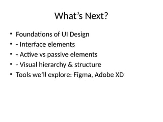 What’s Next?
• Foundations of UI Design
• - Interface elements
• - Active vs passive elements
• - Visual hierarchy & structure
• Tools we’ll explore: Figma, Adobe XD
 