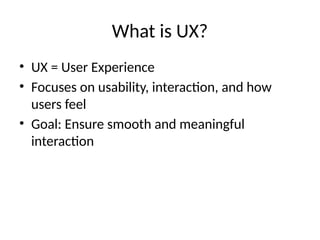 What is UX?
• UX = User Experience
• Focuses on usability, interaction, and how
users feel
• Goal: Ensure smooth and meaningful
interaction
 