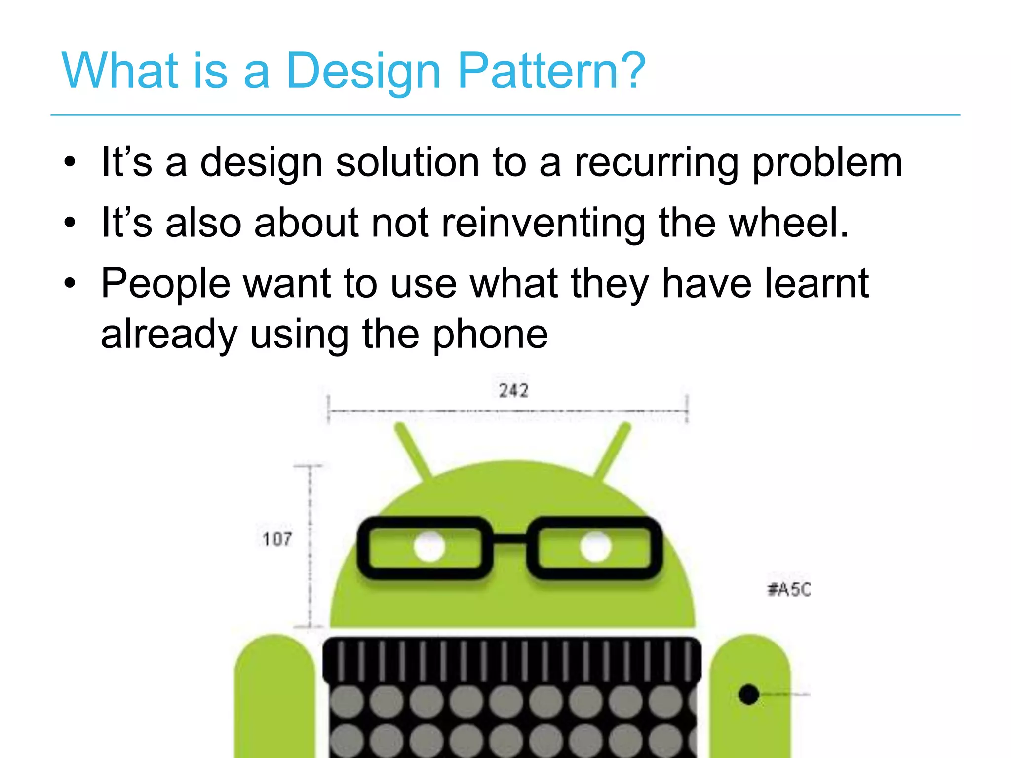 What is a Design Pattern?
• It’s a design solution to a recurring problem
• It’s also about not reinventing the wheel.
• People want to use what they have learnt
  already using the phone
 
