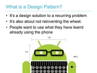 What is a Design Pattern?
• It’s a design solution to a recurring problem
• It’s also about not reinventing the wheel.
• People want to use what they have learnt
  already using the phone
 