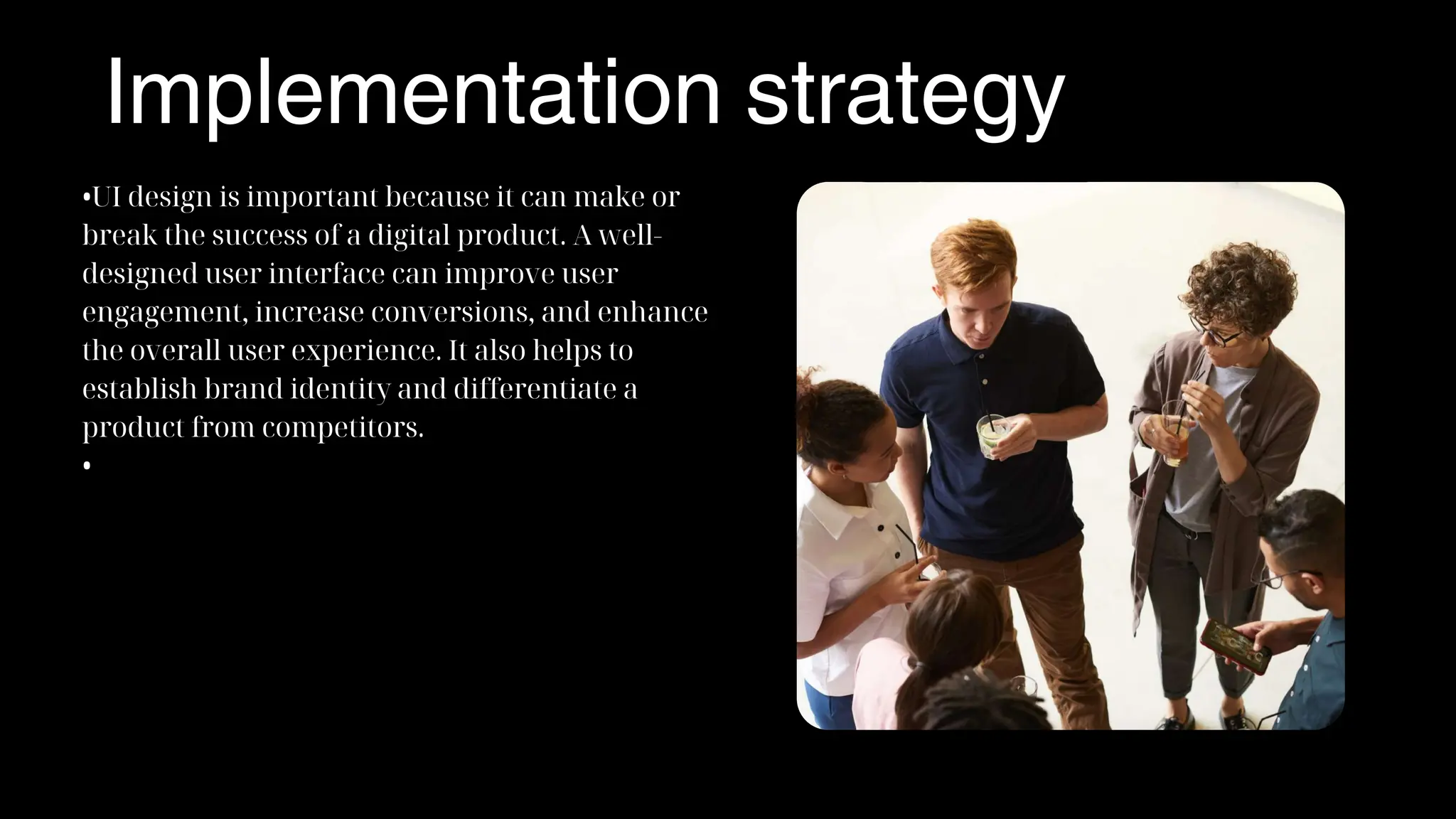 Implementation strategy
•UI design is important because it can make or
break the success of a digital product. A well-
designed user interface can improve user
engagement, increase conversions, and enhance
the overall user experience. It also helps to
establish brand identity and differentiate a
product from competitors.
•
 