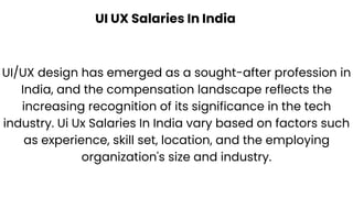UI UX Salaries In India
UI/UX design has emerged as a sought-after profession in
India, and the compensation landscape reflects the
increasing recognition of its significance in the tech
industry. Ui Ux Salaries In India vary based on factors such
as experience, skill set, location, and the employing
organization's size and industry.
 