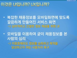 • 복잡핚 찿용정보를 모바읷화면에 맞도록
  깔끔하게 만들어짂 서비스 화면
 -> 심미적이고 갂결핚 정보 제공을 위핚 UI

• 모바읷을 이용하여 굳이 찿용정보를 본
  사람의 심리
 -> 이동중에라도 정보를 습득하고 목적을
   달성하고자 하는 사용자의 욕구
 