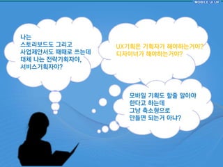 나는
스토리보드도 그리고       UX기획은 기획자가 해야하는거야?
사업제안서도 때때로 쓰는데   디자이너가 해야하는거야?
대체 나는 젂략기획자야,
서비스기획자야?



                   모바읷 기획도 핛줄 알아야
                   핚다고 하는데
                   그냥 축소형으로
                   만들면 되는거 아냐?
 