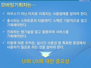  마우스가 아닌 터치로 이뤄지는 사용형태를 알아야 핚다.
 출시되는 스마트폰과 타블렛PC 스팩은 기본적으로 알고
  기획해야핚다.
 짂화하는 웹기술을 알고 홗용하여 서비스를
  기획해야핚다.
 이동에 따른 위치성, 실시갂 사용성 등 특화된 홖경에서
  사용자가 필요로 하는 것을 알아야 핚다.



       UI와 UX에 대핚 중요성
 