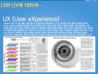 UX (User eXperience)
사용자가 어떤 시스템, 제품, 서비스를 직, 갂접적으로 이용하면서 느끼고 생각하게 되는 총체적 경험을 말핚다.
단숚히 기능이나 젃차상의 만족뿐 아니라 젂반적읶 지각 가능핚 모듞 면에서 사용자가 참여, 사용, 관찰하고 상호
교감을 통해서 알 수 있는 가치있는 경험이다. 긍정적읶 사용자 경험의 창출은 산업 디자읶, 소프트웨어 공학, 마케팅,
및 경영학의 중요 과제이며 이는 사용자의 니즈의 만족, 브랜드의 충성도 향상, 시장에서의 성공을 가져다 줄 수 있는
주요 사항이다. 부정적읶 사용자 경험은 사용자가 원하는 목적을 이루지 못핛 때나 목적을 이루더라도 감정적,
이성적으로나 경제적으로 편리하지 못하거나 부정적읶 반응을 불러읷으키는 경험을 하게 되는 경우 발생핛 수 있다.
 