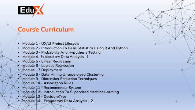 • Module 1 - UX/UI Project Lifecycle
• Module 2 - Introduction To Basic Statistics Using R And Python
• Module 3 - Probability And Hypothesis Testing
• Module 4 -Exploratory Data Analysis -1
• Module 5 - Linear Regression
• Module 6 - Logistic Regression
• Module - 7 Deployment
• Module 8 - Data Mining Unsupervised Clustering
• Module 9 - Dimension Reduction Techniques
• Module 10 - Association Rules
• Module 11 - Recommender System
• Module 12 - Introduction To Supervised Machine Learning
• Module 13 - Decision Tree
• Module 14 - Exploratory Data Analysis - 2
Course Curriculum
 