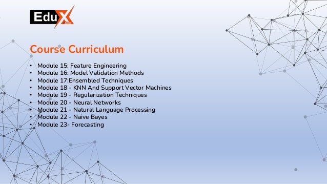 • Module 15: Feature Engineering
• Module 16: Model Validation Methods
• Module 17:Ensembled Techniques
• Module 18 - KNN And Support Vector Machines
• Module 19 - Regularization Techniques
• Module 20 - Neural Networks
• Module 21 - Natural Language Processing
• Module 22 - Naive Bayes
• Module 23- Forecasting
Course Curriculum
 