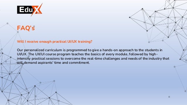 Will I receive enough practical UI/UX training?
Our personalized curriculum is programmed to give a hands-on approach to the students in
UI/UX. The UX/UI course program teaches the basics of every module, followed by high-
intensity practical sessions to overcome the real-time challenges and needs of the industry that
will demand aspirants' time and commitment.
FAQ’s
 