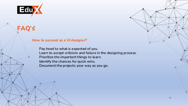 How to succeed as a UI designer?
Pay heed to what is expected of you.
Learn to accept criticism and failure in the designing process.
Prioritize the important things to learn.
Identify the chances for quick wins.
Document the projects your way as you go.
FAQ’s
 