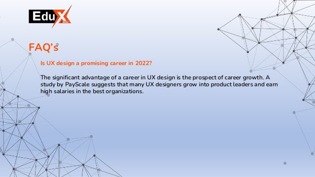 Is UX design a promising career in 2022?
The significant advantage of a career in UX design is the prospect of career growth. A
study by PayScale suggests that many UX designers grow into product leaders and earn
high salaries in the best organizations.
FAQ’s
 