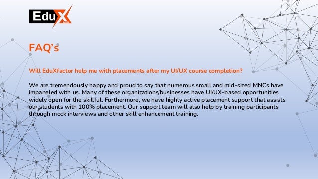 Will EduXfactor help me with placements after my UI/UX course completion?
We are tremendously happy and proud to say that numerous small and mid-sized MNCs have
impaneled with us. Many of these organizations/businesses have UI/UX-based opportunities
widely open for the skillful. Furthermore, we have highly active placement support that assists
our students with 100% placement. Our support team will also help by training participants
through mock interviews and other skill enhancement training.
FAQ’s
 