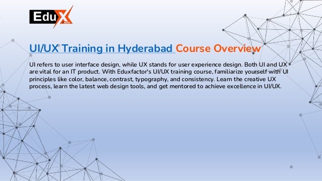 UI refers to user interface design, while UX stands for user experience design. Both UI and UX
are vital for an IT product. With Eduxfactor's UI/UX training course, familiarize yourself with UI
principles like color, balance, contrast, typography, and consistency. Learn the creative UX
process, learn the latest web design tools, and get mentored to achieve excellence in UI/UX.
UI/UX Training in Hyderabad Course Overview
 