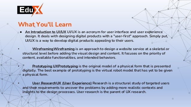 ● An Introduction to UI/UX UI/UX is an acronym for user interface and user experience
design. It deals with designing digital products with a "user-first" approach. Simply put,
UI/UX is a way to develop digital products appealing to their users.
• WireframingWireframing is an approach to design a website service at a skeletal or
structural level before adding the visual design and content. It focuses on the priority of
content, available functionalities, and intended behaviors.
• Prototyping UXPrototyping is the original model of a physical form that is presented
digitally. The best example of prototyping is the virtual robot model that has yet to be given
a physical form.
• User ResearchUX (User Experience) Research is a structural study of targeted users
and their requirements to uncover the problems by adding more realistic contexts and
insights to the design processes. User research is the parent of UX research.
What You'll Learn
 