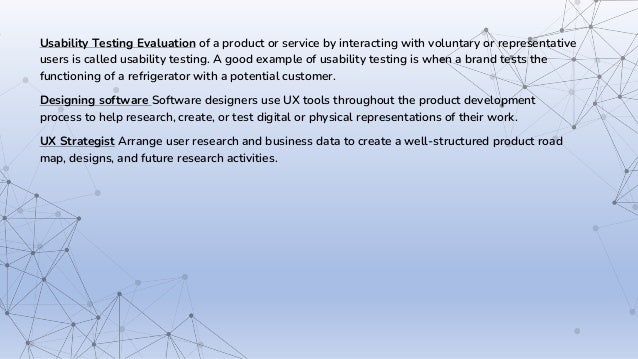 Usability Testing Evaluation of a product or service by interacting with voluntary or representative
users is called usability testing. A good example of usability testing is when a brand tests the
functioning of a refrigerator with a potential customer.
Designing software Software designers use UX tools throughout the product development
process to help research, create, or test digital or physical representations of their work.
UX Strategist Arrange user research and business data to create a well-structured product road
map, designs, and future research activities.
 