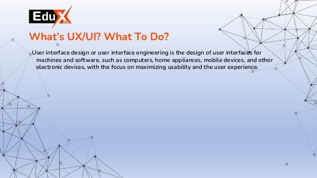 User interface design or user interface engineering is the design of user interfaces for
machines and software, such as computers, home appliances, mobile devices, and other
electronic devices, with the focus on maximizing usability and the user experience.
What’s UX/UI? What To Do?
 