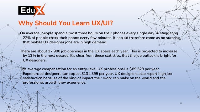 On average, people spend almost three hours on their phones every single day. A staggering
22% of people check their phone every few minutes. It should therefore come as no surprise
that mobile UX designer jobs are in high demand.
There are about 17,900 job openings in the UX space each year. This is projected to increase
by 13% in the next decade. It's clear from these statistics, that the job outlook is bright for
UX designers.
The average compensation for an entry-level UX professional is $89,528 per year.
Experienced designers can expect $134,395 per year. UX designers also report high job
satisfaction because of the kind of impact their work can make on the world and the
professional growth they experience.
Why Should You Learn UX/UI?
 