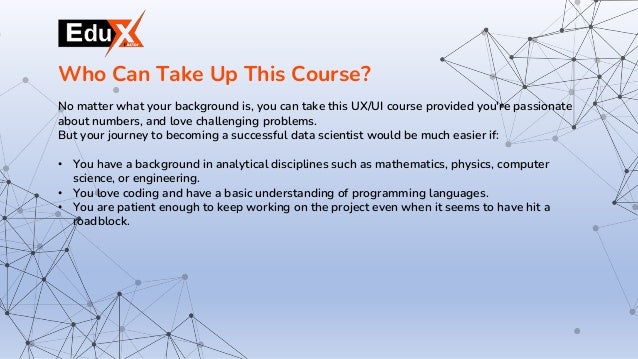 No matter what your background is, you can take this UX/UI course provided you're passionate
about numbers, and love challenging problems.
But your journey to becoming a successful data scientist would be much easier if:
• You have a background in analytical disciplines such as mathematics, physics, computer
science, or engineering.
• You love coding and have a basic understanding of programming languages.
• You are patient enough to keep working on the project even when it seems to have hit a
roadblock.
Who Can Take Up This Course?
 