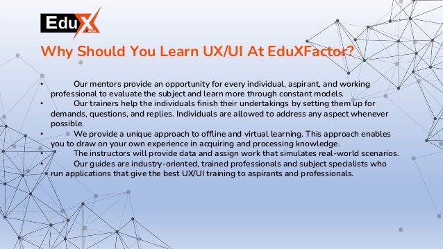 • Our mentors provide an opportunity for every individual, aspirant, and working
professional to evaluate the subject and learn more through constant models.
• Our trainers help the individuals finish their undertakings by setting them up for
demands, questions, and replies. Individuals are allowed to address any aspect whenever
possible.
• We provide a unique approach to offline and virtual learning. This approach enables
you to draw on your own experience in acquiring and processing knowledge.
• The instructors will provide data and assign work that simulates real-world scenarios.
• Our guides are industry-oriented, trained professionals and subject specialists who
run applications that give the best UX/UI training to aspirants and professionals.
Why Should You Learn UX/UI At EduXFactor?
 
