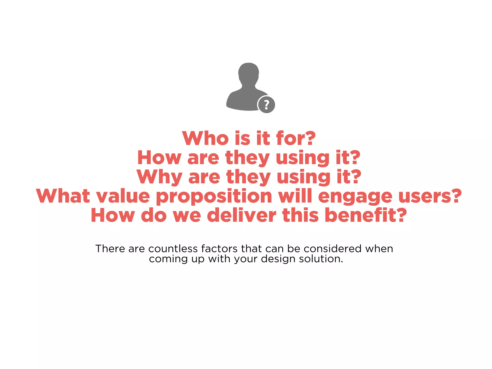 Who is it for?
How are they using it?
Why are they using it?
What value proposition will engage users?
How do we deliver this beneﬁt?
There are countless factors that can be considered when
coming up with your design solution.
 