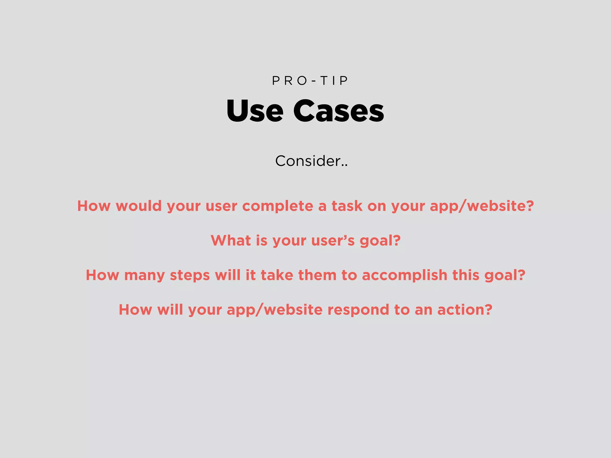 Consider..
How would your user complete a task on your app/website?
What is your user’s goal?
How many steps will it take them to accomplish this goal?
How will your app/website respond to an action?
Use Cases
P R O - T I P
 