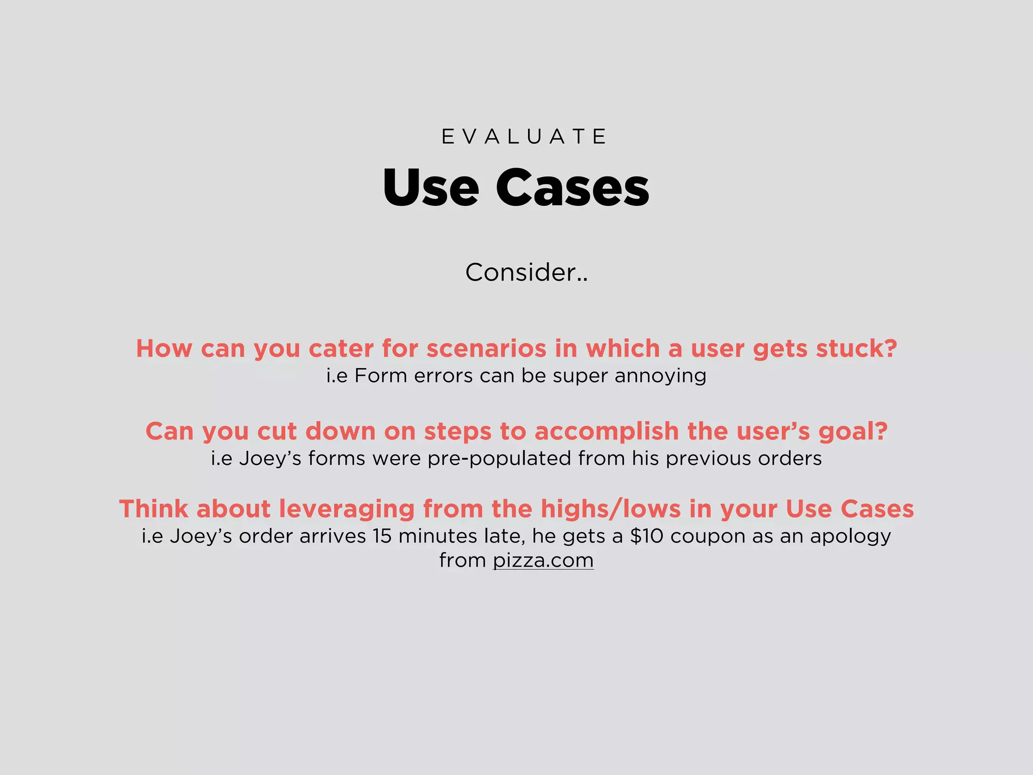 Consider..
How can you cater for scenarios in which a user gets stuck?
i.e Form errors can be super annoying
Can you cut down on steps to accomplish the user’s goal?
i.e Joey’s forms were pre-populated from his previous orders
Think about leveraging from the highs/lows in your Use Cases
i.e Joey’s order arrives 15 minutes late, he gets a $10 coupon as an apology
from pizza.com
Use Cases
E V A L U A T E
 