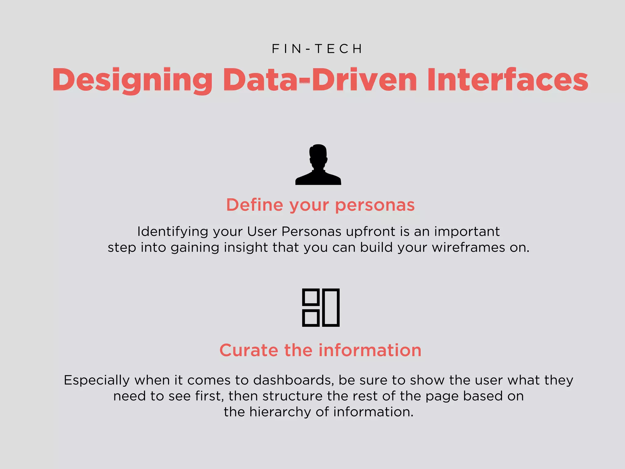 Designing Data-Driven Interfaces
F I N - T E C H
Deﬁne your personas
Identifying your User Personas upfront is an important
step into gaining insight that you can build your wireframes on.
Curate the information
Especially when it comes to dashboards, be sure to show the user what they
need to see ﬁrst, then structure the rest of the page based on
the hierarchy of information.
 