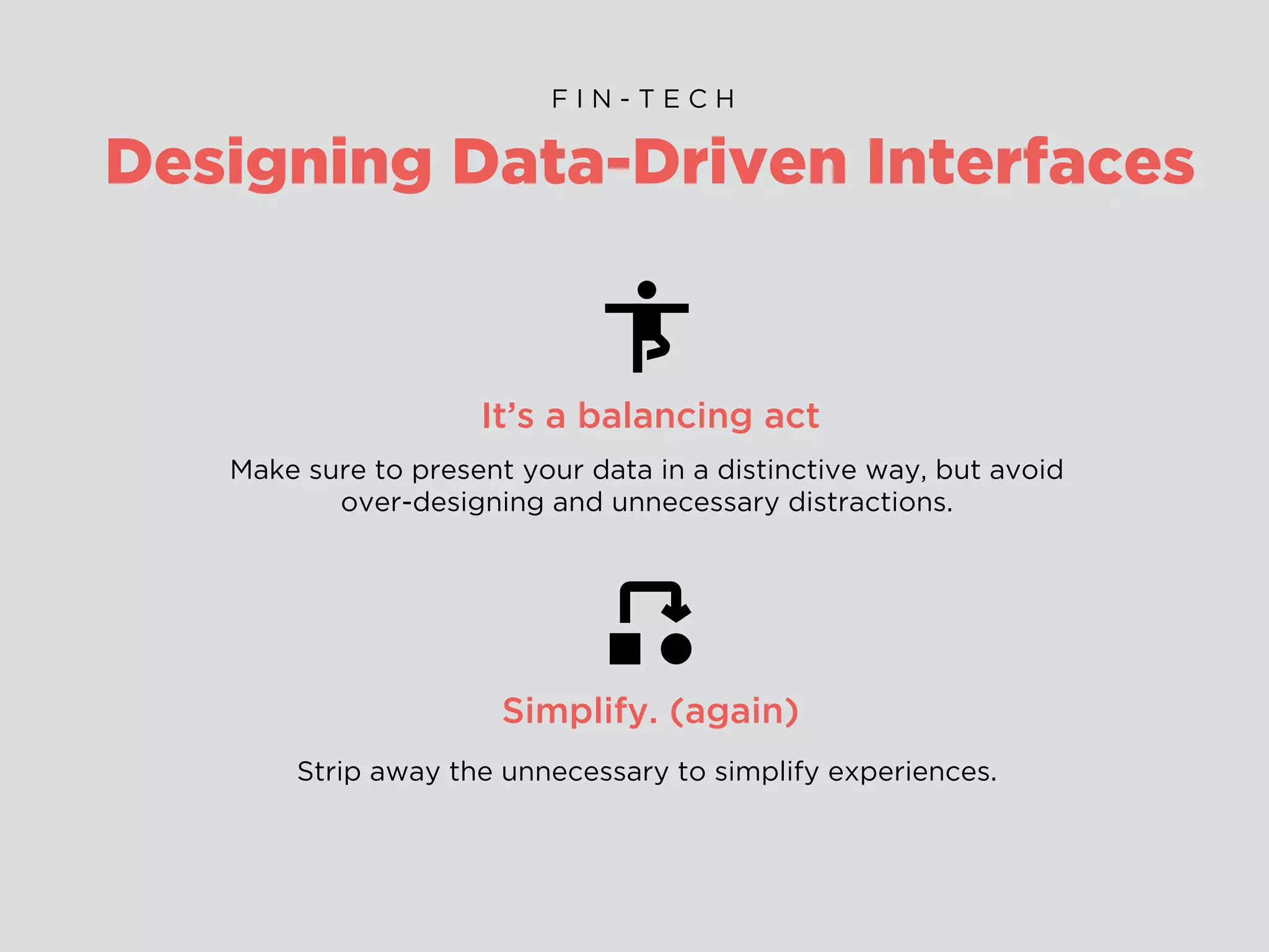 Designing Data-Driven Interfaces
F I N - T E C H
It’s a balancing act
Make sure to present your data in a distinctive way, but avoid
over-designing and unnecessary distractions.
Simplify. (again)
Strip away the unnecessary to simplify experiences.
 