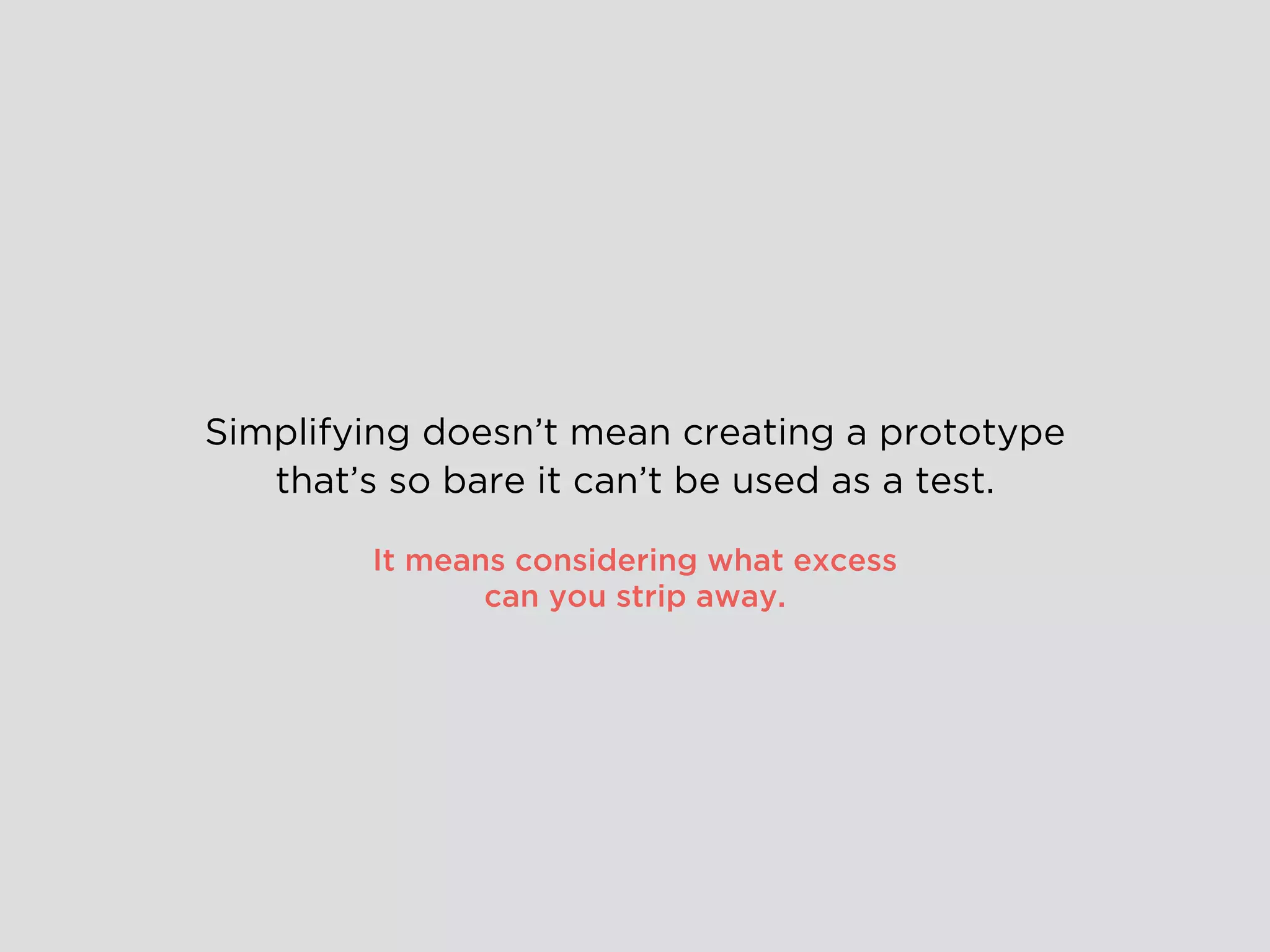 Simplifying doesn’t mean creating a prototype
that’s so bare it can’t be used as a test.
It means considering what excess
can you strip away.
 