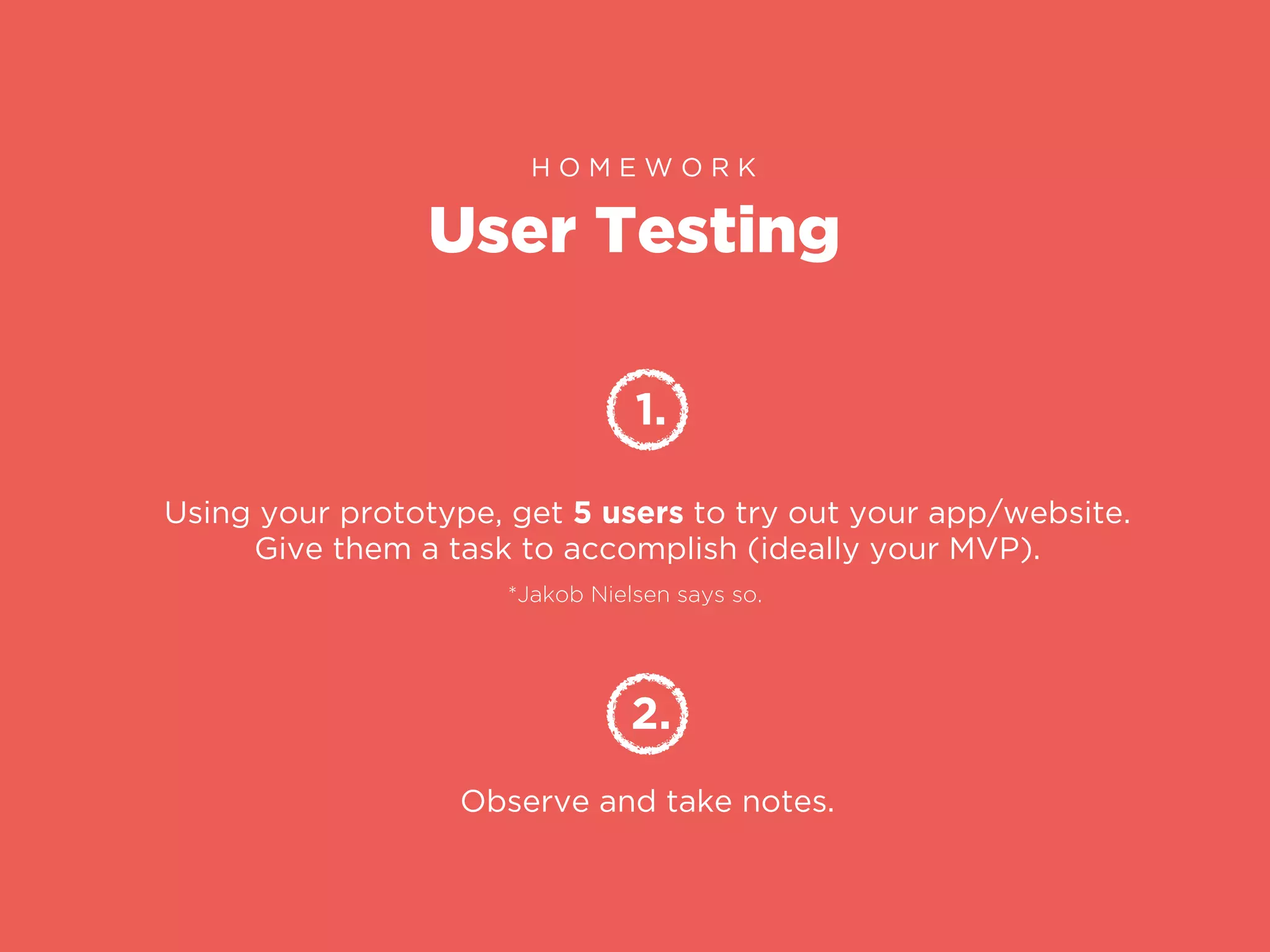 User Testing
H O M E W O R K
1.
Using your prototype, get 5 users to try out your app/website.
Give them a task to accomplish (ideally your MVP).
2.
Observe and take notes.
*Jakob Nielsen says so.
 