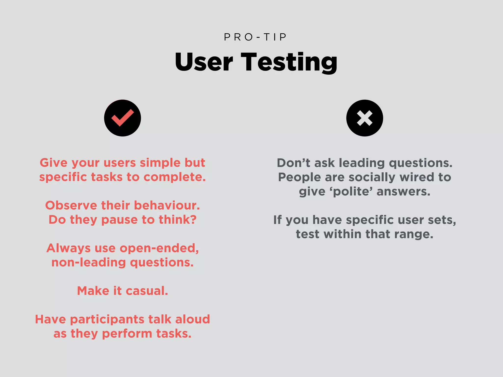 Give your users simple but
speciﬁc tasks to complete.
Observe their behaviour.
Do they pause to think?
Always use open-ended,
non-leading questions.
Make it casual.
Have participants talk aloud
as they perform tasks.
User Testing
P R O - T I P
Don’t ask leading questions.
People are socially wired to
give ‘polite’ answers.
If you have speciﬁc user sets,
test within that range.
 