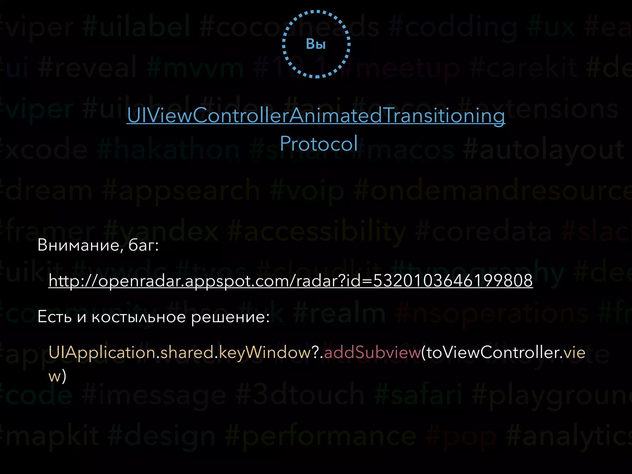 #viper #uilabel #cocoaheads #codding #ux #ea
#ui #reveal #mvvm #10.1 #meetup #carekit #de
#viper #uilabel #idea #api #cocoa #extensions
#xcode #hakathon #smart #macos #autolayout
#dream #appsearch #voip #ondemandresource
#framer #yandex #accessibility #coredata #slack
#uikit #wwdc #tvos #cloudkit #typography #dee
#community #hse #vk #realm #nsoperations #fr
#appcode #watchos #ci #transitions #keynote
#code #imessage #3dtouch #safari #playground
#mapkit #design #performance #pop #analytics
Вы
UIViewControllerAnimatedTransitioning
Protocol
Внимание, баг:
http://openradar.appspot.com/radar?id=5320103646199808
Есть и костыльное решение:
UIApplication.shared.keyWindow?.addSubview(toViewController.vie
w)
 