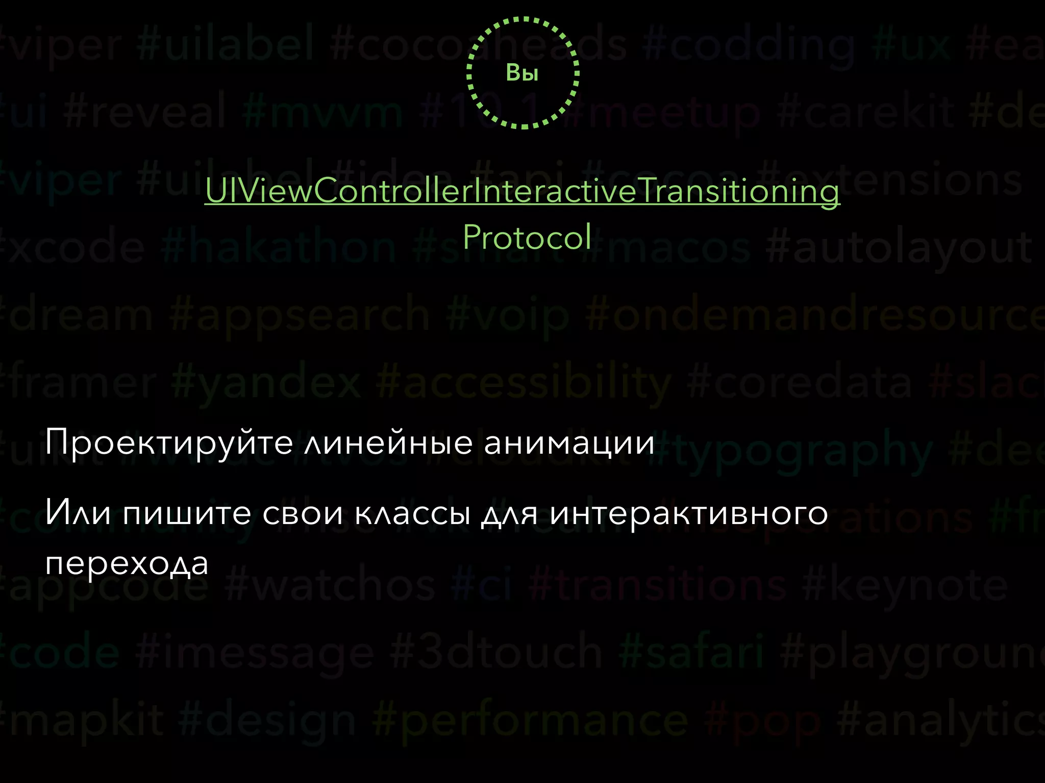 #viper #uilabel #cocoaheads #codding #ux #ea
#ui #reveal #mvvm #10.1 #meetup #carekit #de
#viper #uilabel #idea #api #cocoa #extensions
#xcode #hakathon #smart #macos #autolayout
#dream #appsearch #voip #ondemandresource
#framer #yandex #accessibility #coredata #slack
#uikit #wwdc #tvos #cloudkit #typography #dee
#community #hse #vk #realm #nsoperations #fr
#appcode #watchos #ci #transitions #keynote
#code #imessage #3dtouch #safari #playground
#mapkit #design #performance #pop #analytics
Вы
UIViewControllerInteractiveTransitioning
Protocol
Проектируйте линейные анимации
Или пишите свои классы для интерактивного
перехода
 