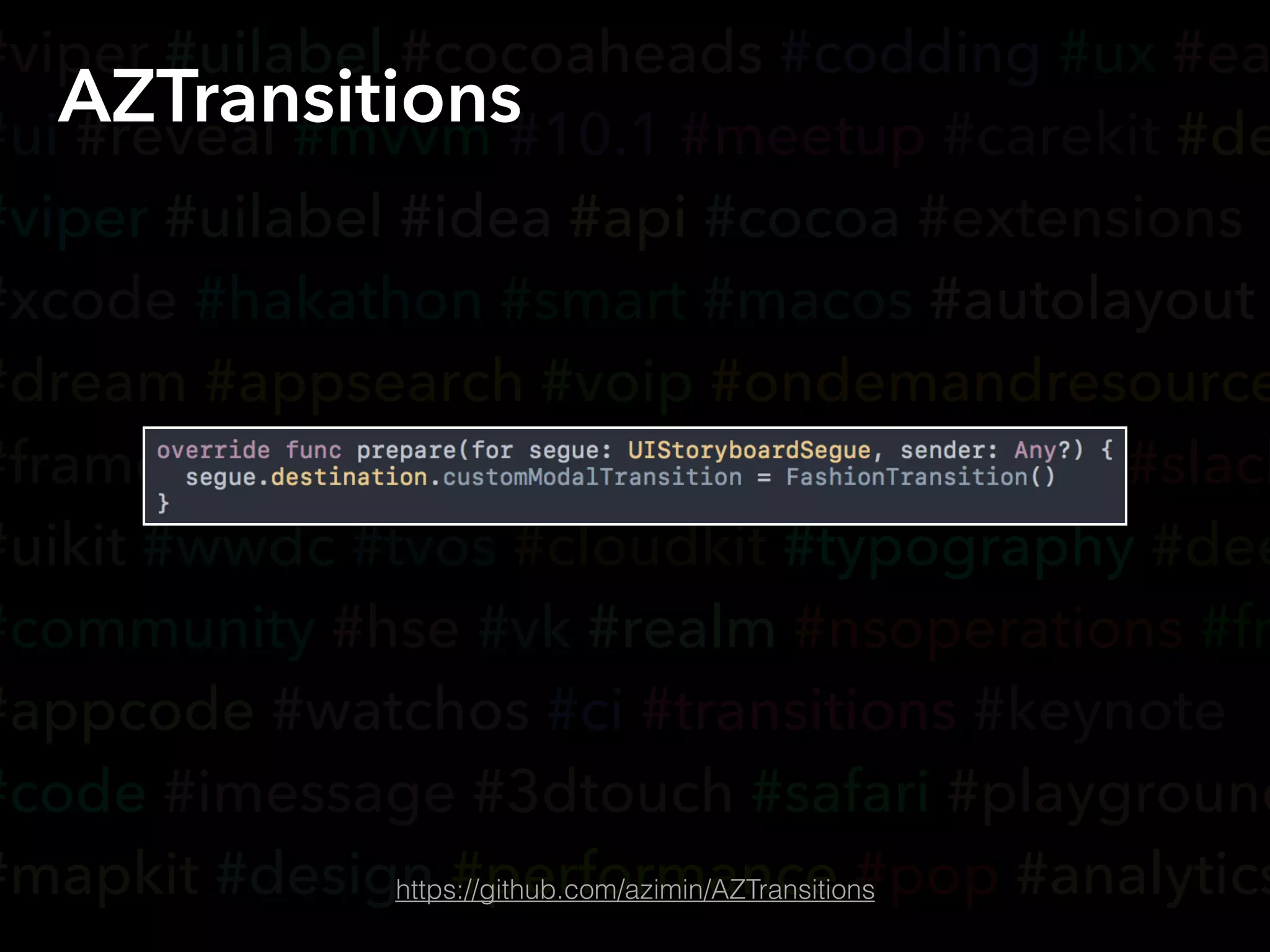 #viper #uilabel #cocoaheads #codding #ux #ea
#ui #reveal #mvvm #10.1 #meetup #carekit #de
#viper #uilabel #idea #api #cocoa #extensions
#xcode #hakathon #smart #macos #autolayout
#dream #appsearch #voip #ondemandresource
#framer #yandex #accessibility #coredata #slack
#uikit #wwdc #tvos #cloudkit #typography #dee
#community #hse #vk #realm #nsoperations #fr
#appcode #watchos #ci #transitions #keynote
#code #imessage #3dtouch #safari #playground
#mapkit #design #performance #pop #analytics
AZTransitions
https://github.com/azimin/AZTransitions
 