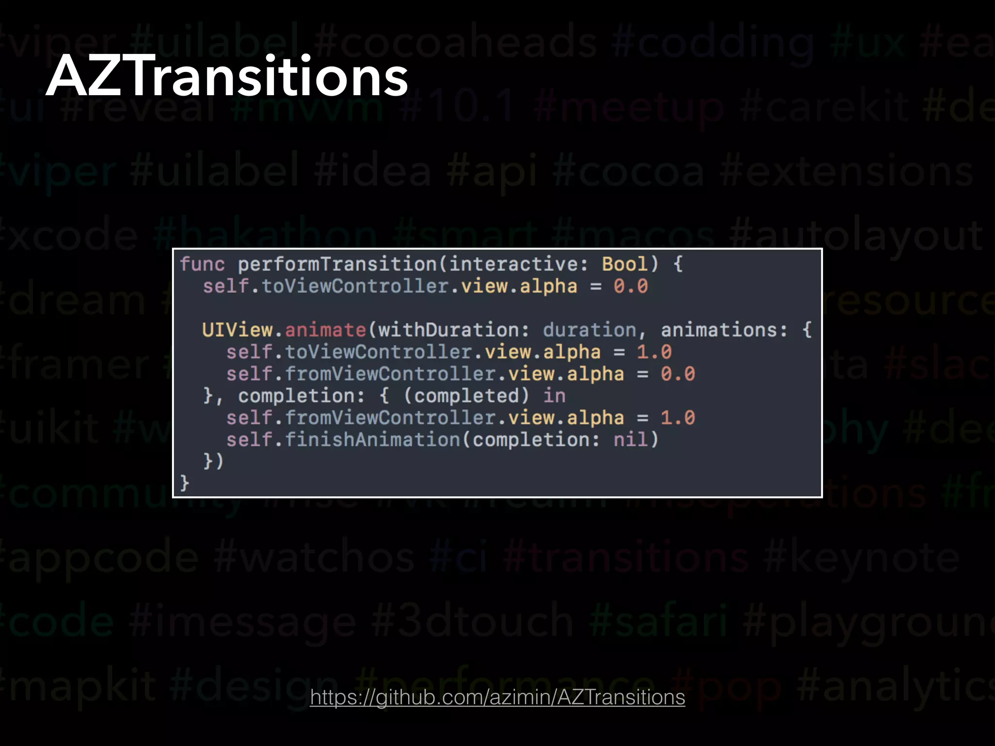 #viper #uilabel #cocoaheads #codding #ux #ea
#ui #reveal #mvvm #10.1 #meetup #carekit #de
#viper #uilabel #idea #api #cocoa #extensions
#xcode #hakathon #smart #macos #autolayout
#dream #appsearch #voip #ondemandresource
#framer #yandex #accessibility #coredata #slack
#uikit #wwdc #tvos #cloudkit #typography #dee
#community #hse #vk #realm #nsoperations #fr
#appcode #watchos #ci #transitions #keynote
#code #imessage #3dtouch #safari #playground
#mapkit #design #performance #pop #analytics
AZTransitions
https://github.com/azimin/AZTransitions
 